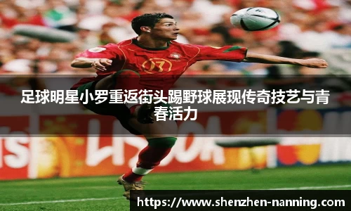 足球明星小罗重返街头踢野球展现传奇技艺与青春活力