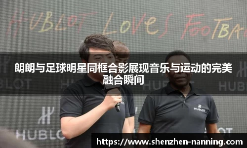 朗朗与足球明星同框合影展现音乐与运动的完美融合瞬间