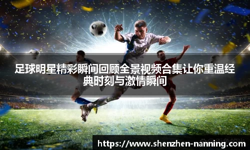 足球明星精彩瞬间回顾全景视频合集让你重温经典时刻与激情瞬间